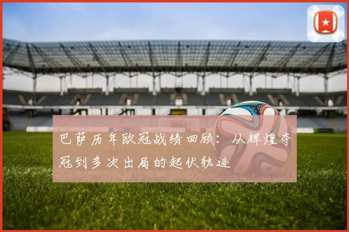 巴萨历年欧冠战绩回顾：从辉煌夺冠到多次出局的起伏轨迹