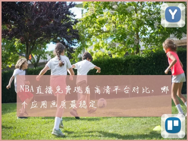 NBA直播免费观看高清平台对比,哪个应用画质最稳定