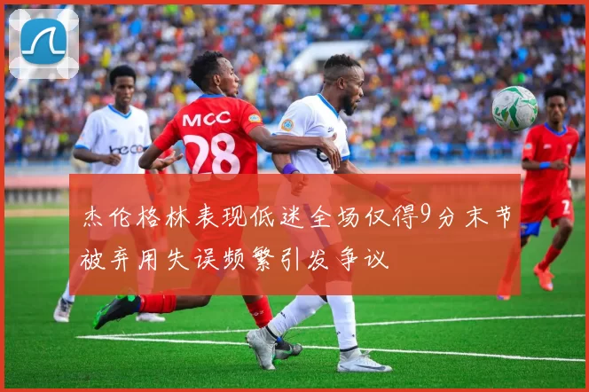 杰伦格林表现低迷全场仅得9分末节被弃用失误频繁引发争议