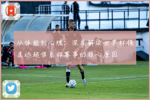 从体能到心理:深度解读世界杯强度远超俱乐部赛事的核心原因