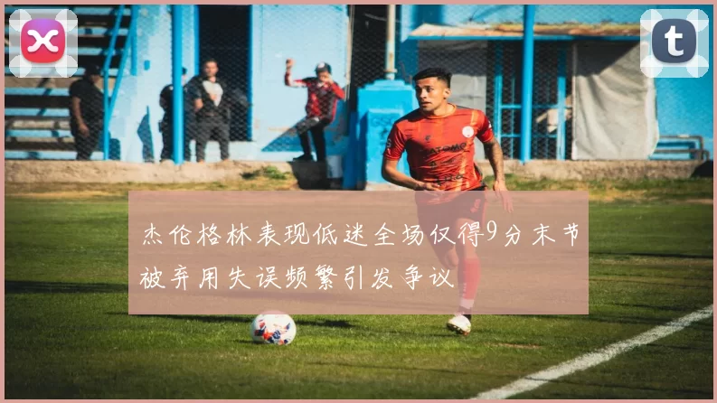 杰伦格林表现低迷全场仅得9分末节被弃用失误频繁引发争议