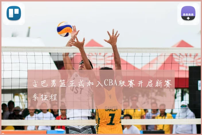 古巴男篮正式加入CBA联赛开启新赛季征程