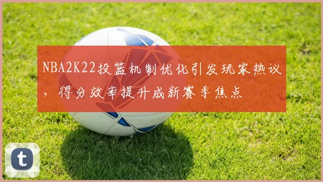 NBA2K22投篮机制优化引发玩家热议，得分效率提升成新赛季焦点