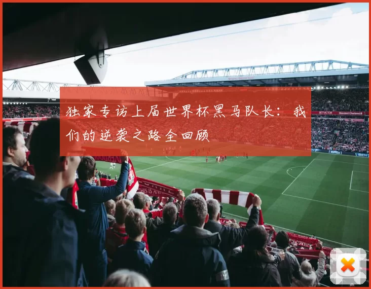 独家专访上届世界杯黑马队长:我们的逆袭之路全回顾