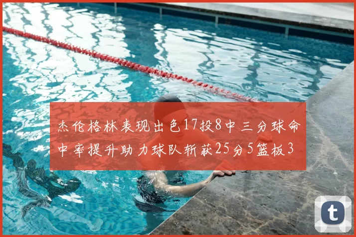 杰伦格林表现出色17投8中三分球命中率提升助力球队斩获25分5篮板3助攻