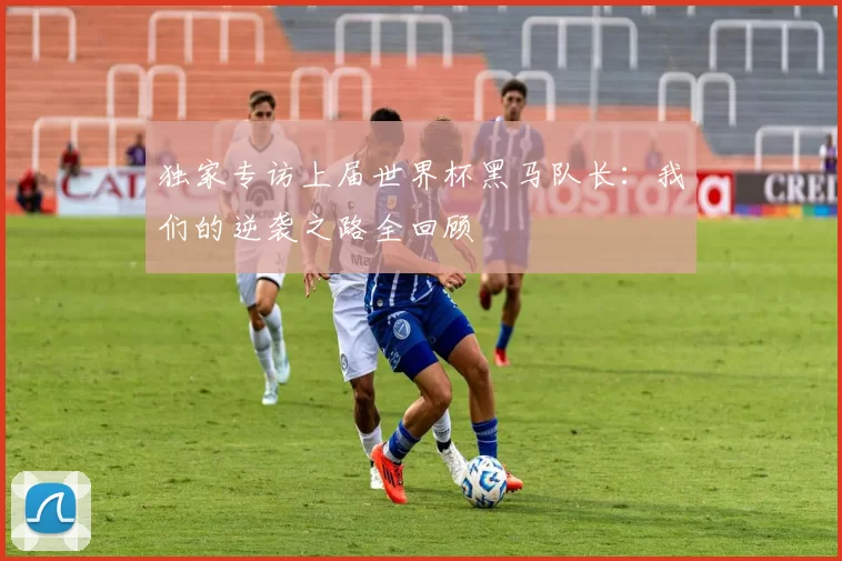独家专访上届世界杯黑马队长:我们的逆袭之路全回顾