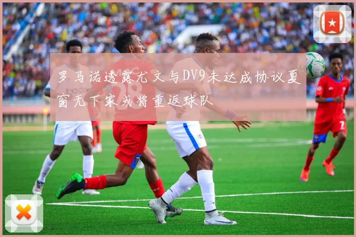 罗马诺透露尤文与DV9未达成协议夏窗无下家或将重返球队