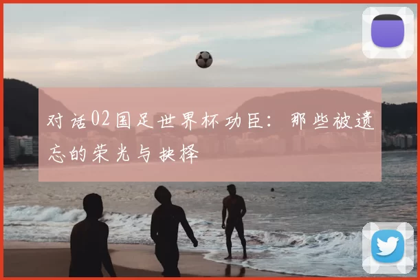 对话02国足世界杯功臣:那些被遗忘的荣光与抉择