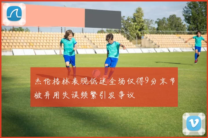 杰伦格林表现低迷全场仅得9分末节被弃用失误频繁引发争议