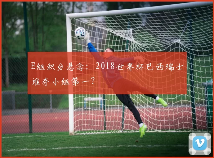 E组积分悬念:2018世界杯巴西瑞士谁夺小组第一?