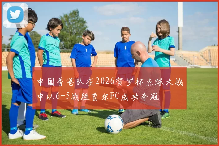 中国香港队在2026贺岁杯点球大战中以6-5战胜首尔FC成功夺冠