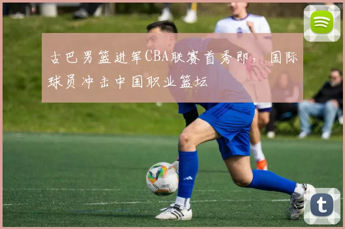 古巴男篮进军CBA联赛首秀即,国际球员冲击中国职业篮坛