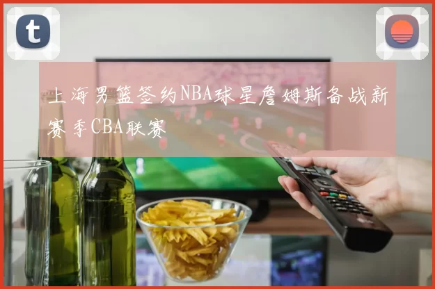 上海男篮签约NBA球星詹姆斯备战新赛季CBA联赛