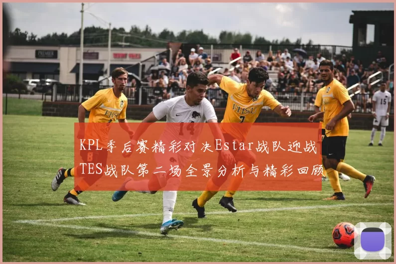 KPL季后赛精彩对决Estar战队迎战TES战队第二场全景分析与精彩回顾
