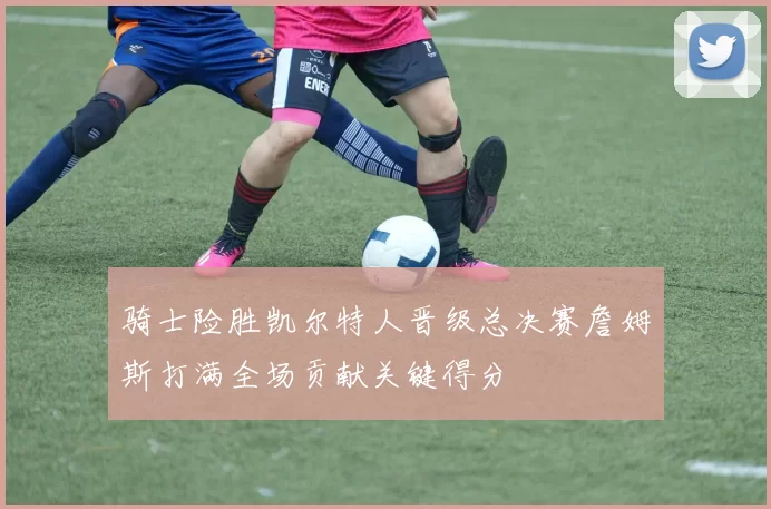 骑士险胜凯尔特人晋级总决赛詹姆斯打满全场贡献关键得分