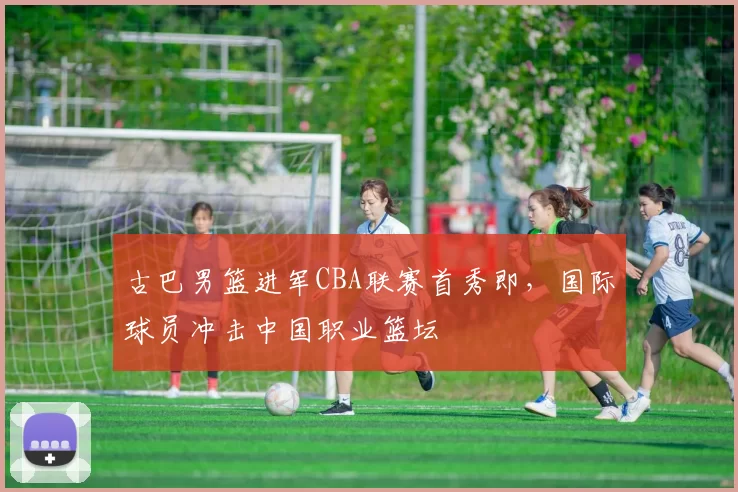 古巴男篮进军CBA联赛首秀即，国际球员冲击中国职业篮坛