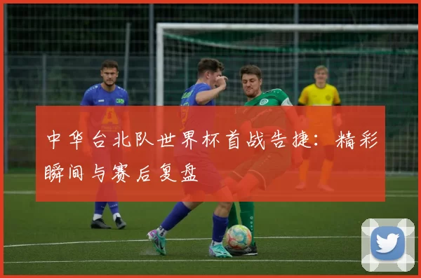 中华台北队世界杯首战告捷:精彩瞬间与赛后复盘