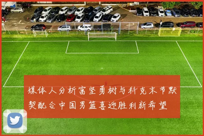 媒体人分析富坚勇树与科克末节默契配合中国男篮喜迎胜利新希望