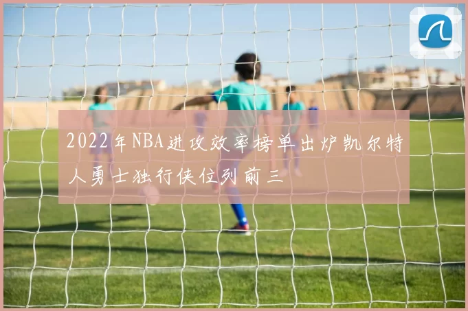 2022年NBA进攻效率榜单出炉凯尔特人勇士独行侠位列前三