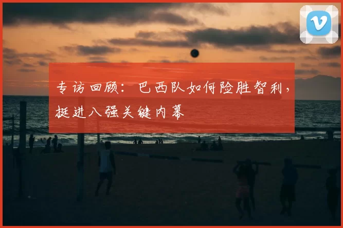 专访回顾：巴西队如何险胜智利，挺进八强关键内幕