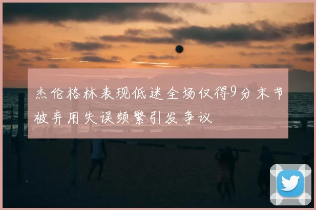 杰伦格林表现低迷全场仅得9分末节被弃用失误频繁引发争议