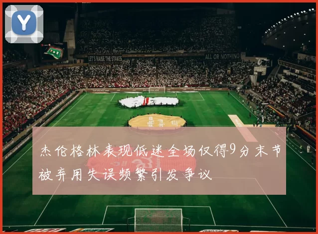 杰伦格林表现低迷全场仅得9分末节被弃用失误频繁引发争议