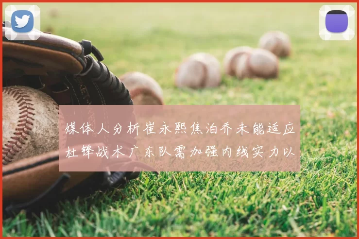 媒体人分析崔永熙焦泊乔未能适应杜锋战术广东队需加强内线实力以提升竞争力