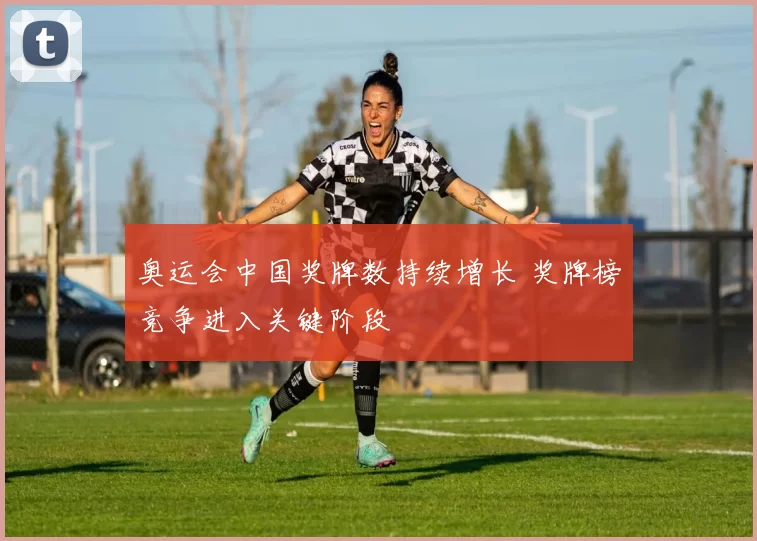 奥运会中国奖牌数持续增长 奖牌榜竞争进入关键阶段