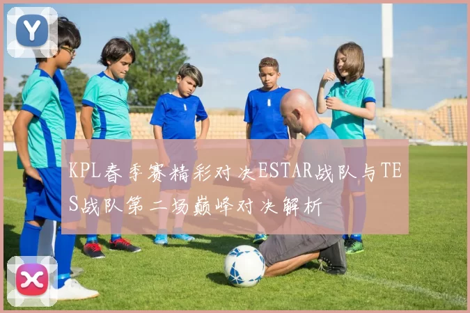 KPL春季赛精彩对决ESTAR战队与TES战队第二场巅峰对决解析