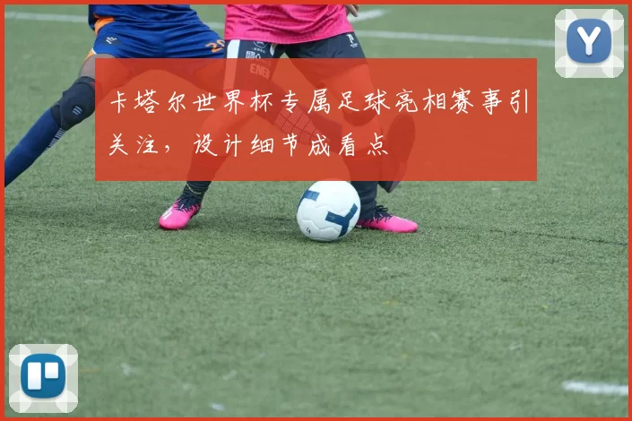 卡塔尔世界杯专属足球亮相赛事引关注，设计细节成看点