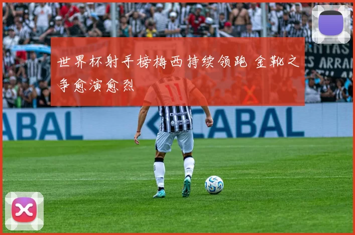 世界杯射手榜梅西持续领跑 金靴之争愈演愈烈