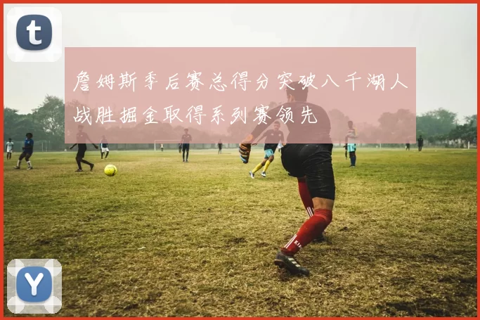 詹姆斯季后赛总得分突破八千湖人战胜掘金取得系列赛领先
