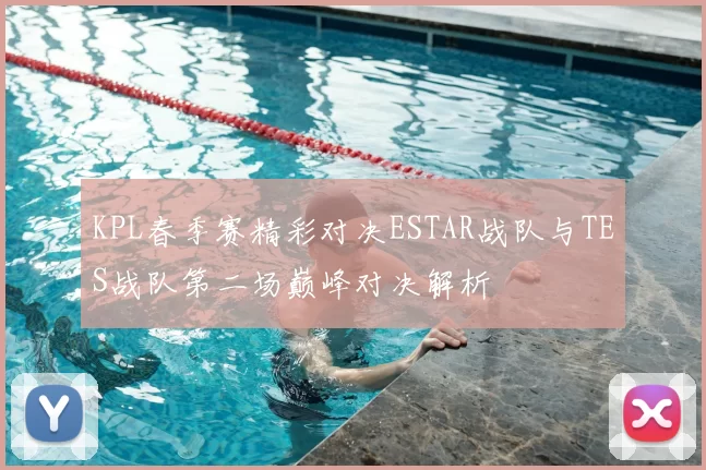 KPL春季赛精彩对决ESTAR战队与TES战队第二场巅峰对决解析