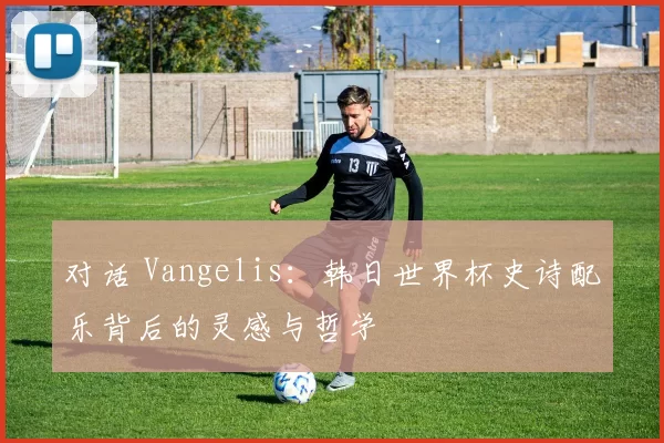 对话 Vangelis:韩日世界杯史诗配乐背后的灵感与哲学