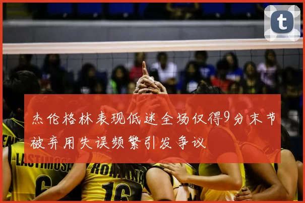 杰伦格林表现低迷全场仅得9分末节被弃用失误频繁引发争议