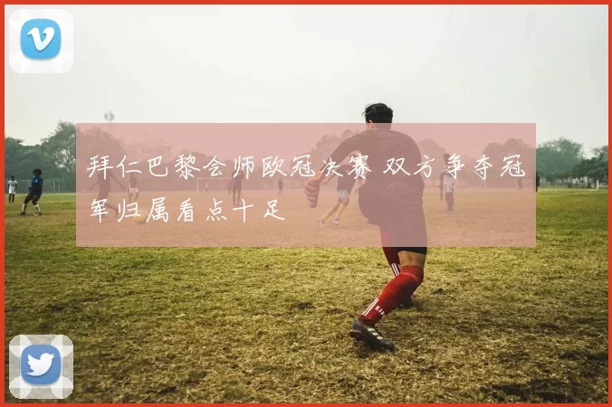 拜仁巴黎会师欧冠决赛 双方争夺冠军归属看点十足