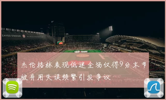 杰伦格林表现低迷全场仅得9分末节被弃用失误频繁引发争议