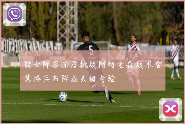 骑士阵容深厚挑战阿特金森战术智慧排兵布阵成关键考验