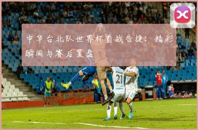 中华台北队世界杯首战告捷:精彩瞬间与赛后复盘