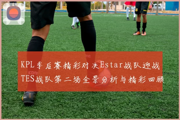 KPL季后赛精彩对决Estar战队迎战TES战队第二场全景分析与精彩回顾