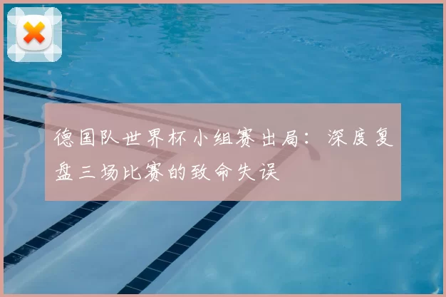 德国队世界杯小组赛出局:深度复盘三场比赛的致命失误