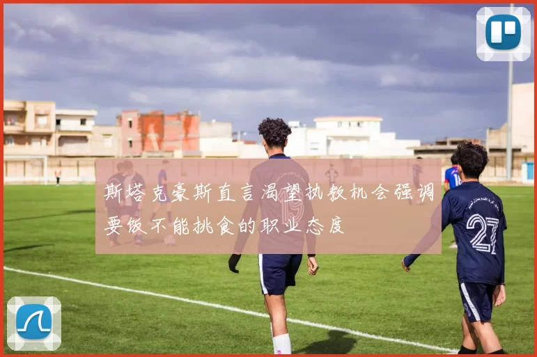 斯塔克豪斯直言渴望执教机会强调要饭不能挑食的职业态度