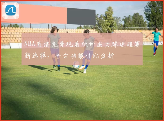 NBA直播免费观看软件成为球迷追赛新选择，平台功能对比分析