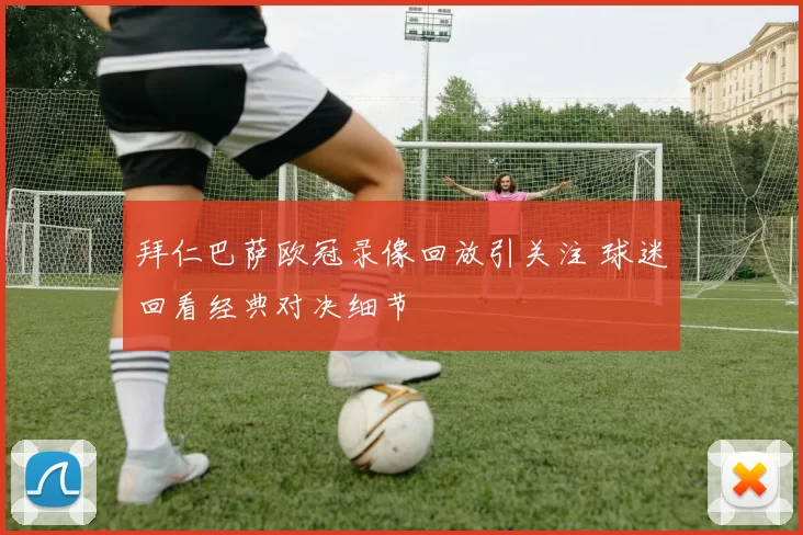 拜仁巴萨欧冠录像回放引关注 球迷回看经典对决细节