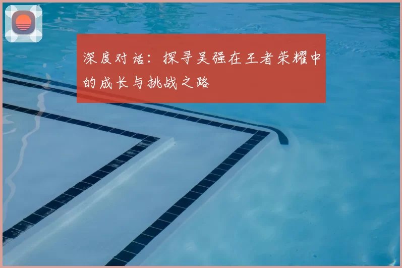 深度对话:探寻吴强在王者荣耀中的成长与挑战之路