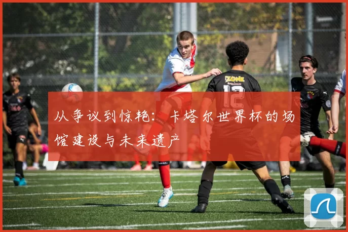 从争议到惊艳：卡塔尔世界杯的场馆建设与未来遗产