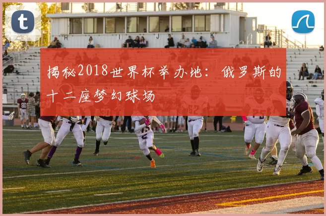 揭秘2018世界杯举办地：俄罗斯的十二座梦幻球场