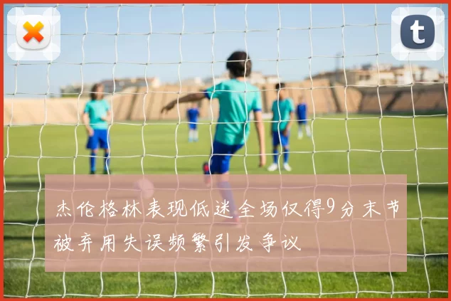 杰伦格林表现低迷全场仅得9分末节被弃用失误频繁引发争议