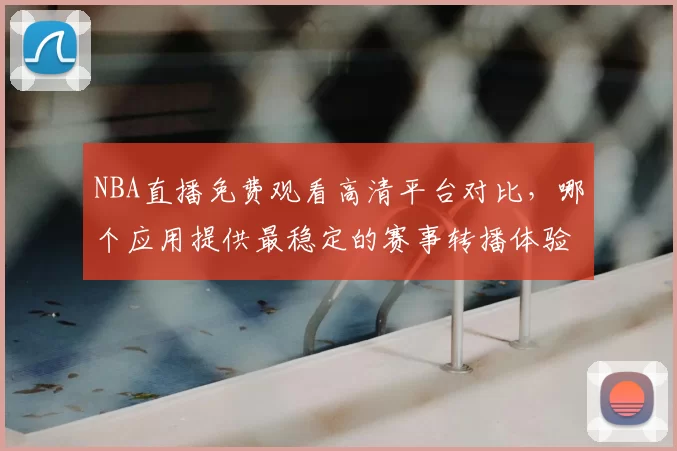 NBA直播免费观看高清平台对比，哪个应用提供最稳定的赛事转播体验