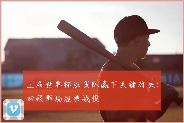 上届世界杯法国队赢下关键对决:回顾那场经典战役